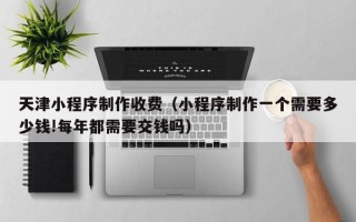 松滋天津小程序制作收费（小程序制作一个需要多少钱!每年都需要交钱吗）